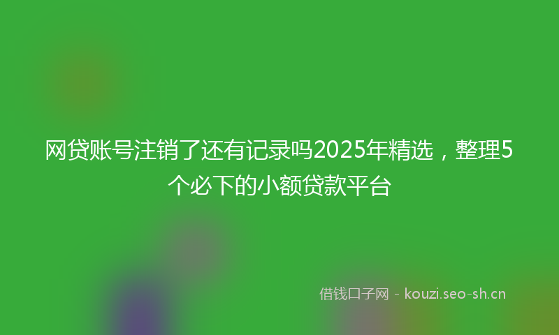 网贷账号注销了还有记录吗2025年精选，整理5个必下的小额贷款平台