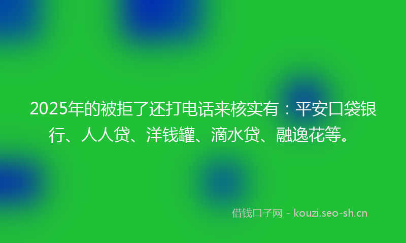 2025年的被拒了还打电话来核实有：平安口袋银行、人人贷、洋钱罐、滴水贷、融逸花等。