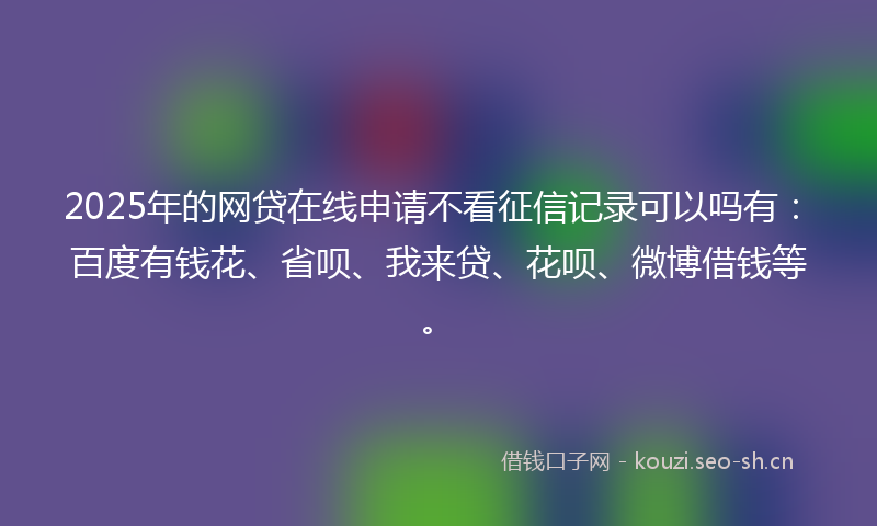 2025年的网贷在线申请不看征信记录可以吗有：百度有钱花、省呗、我来贷、花呗、微博借钱等。