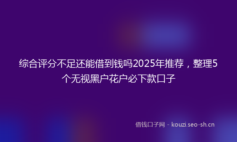 综合评分不足还能借到钱吗2025年推荐,整理5个无视黑户花户必下款口子