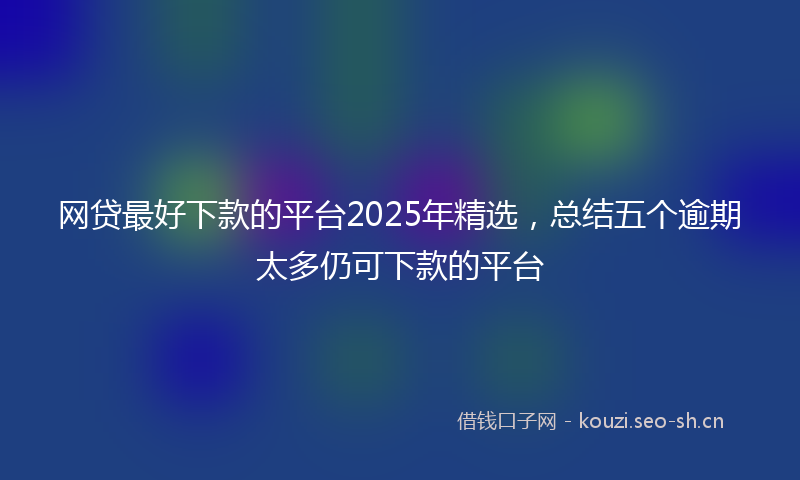网贷最好下款的平台2025年精选，总结五个逾期太多仍可下款的平台