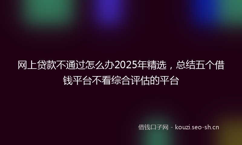 网上贷款不通过怎么办2025年精选，总结五个借钱平台不看综合评估的平台