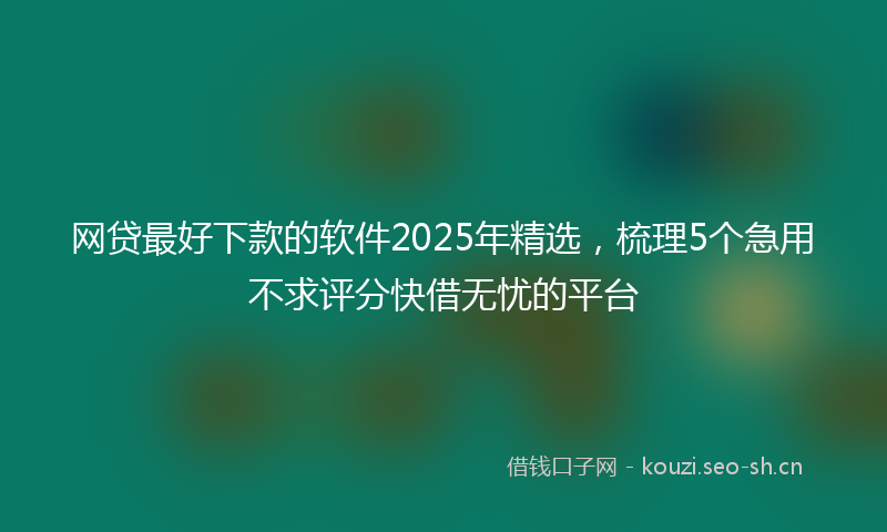 网贷最好下款的软件2025年精选，梳理5个急用不求评分快借无忧的平台