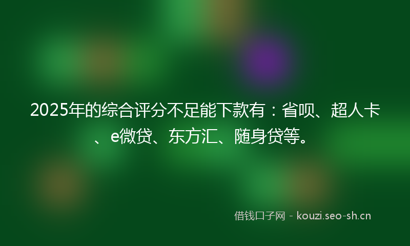 2025年的综合评分不足能下款有：省呗、超人卡、e微贷、东方汇、随身贷等。
