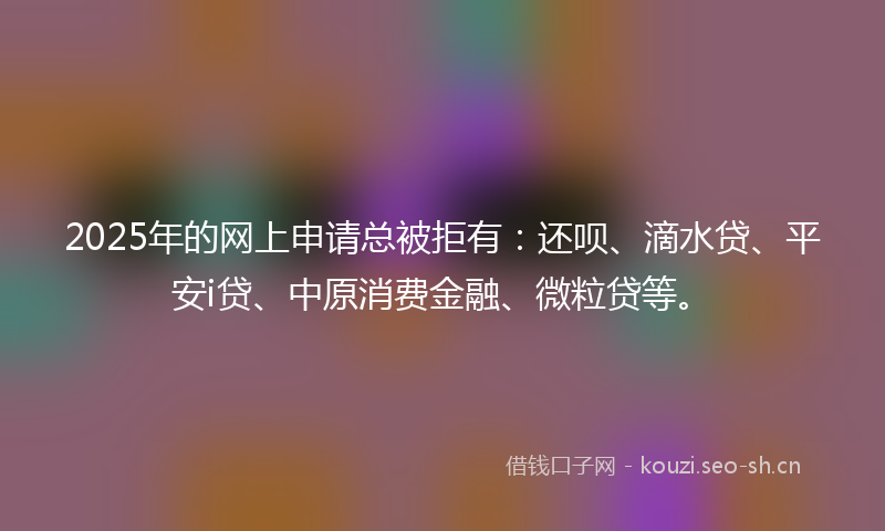 2025年的网上申请总被拒有：还呗、滴水贷、平安i贷、中原消费金融、微粒贷等。