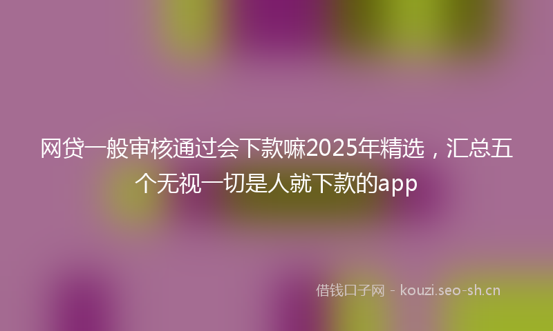 网贷一般审核通过会下款嘛2025年精选,汇总五个无视一切是人就下款的app