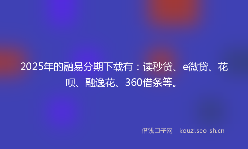 2025年的融易分期下载有：读秒贷、e微贷、花呗、融逸花、360借条等。