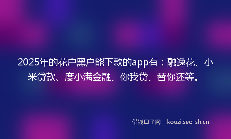 2025年的花户黑户能下款的app有：融逸花、小米贷款、度小满金融、你我贷、替你还等。