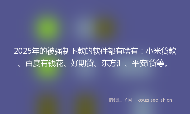 2025年的被强制下款的软件都有啥有：小米贷款、百度有钱花、好期贷、东方汇、平安i贷等。