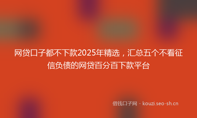 网贷口子都不下款2025年精选，汇总五个不看征信负债的网贷百分百下款平台