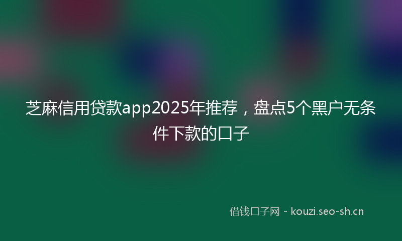 芝麻信用贷款app2025年推荐，盘点5个黑户无条件下款的口子