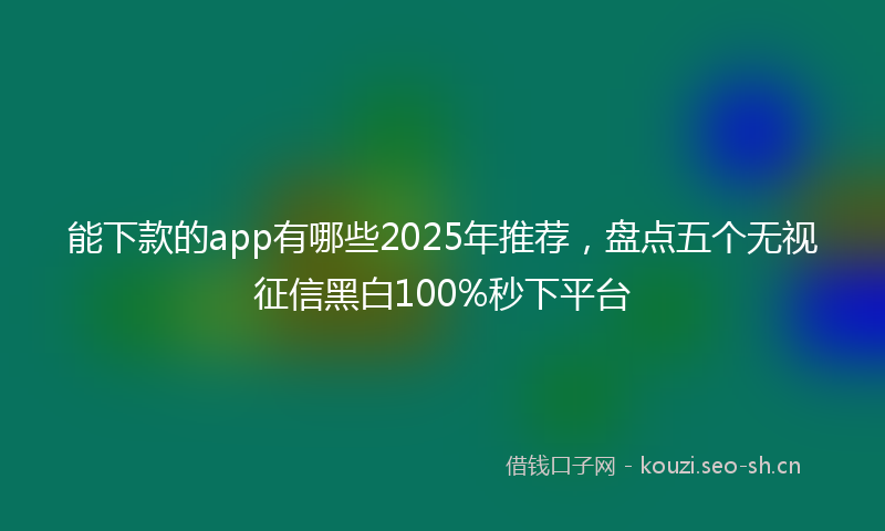 能下款的app有哪些2025年推荐，盘点五个无视征信黑白100%秒下平台
