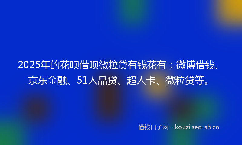 2025年的花呗借呗微粒贷有钱花有：微博借钱、京东金融、51人品贷、超人卡、微粒贷等。