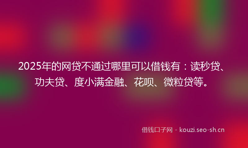 2025年的网贷不通过哪里可以借钱有：读秒贷、功夫贷、度小满金融、花呗、微粒贷等。