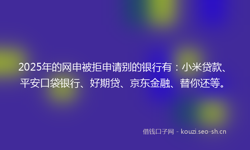 2025年的网申被拒申请别的银行有：小米贷款、平安口袋银行、好期贷、京东金融、替你还等。