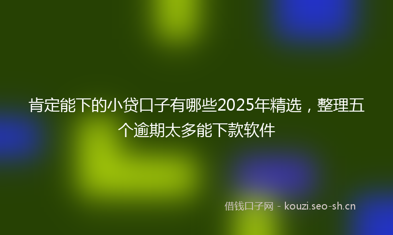 肯定能下的小贷口子有哪些2025年精选，整理五个逾期太多能下款软件