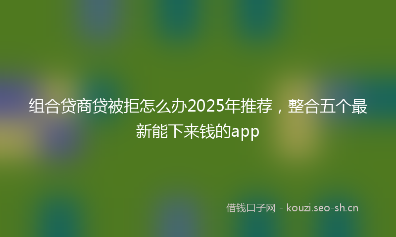 组合贷商贷被拒怎么办2025年推荐，整合五个最新能下来钱的app