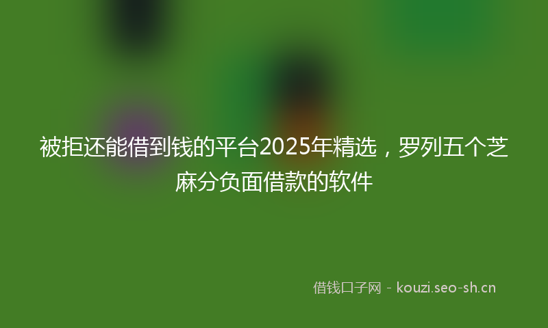 被拒还能借到钱的平台2025年精选，罗列五个芝麻分负面借款的软件