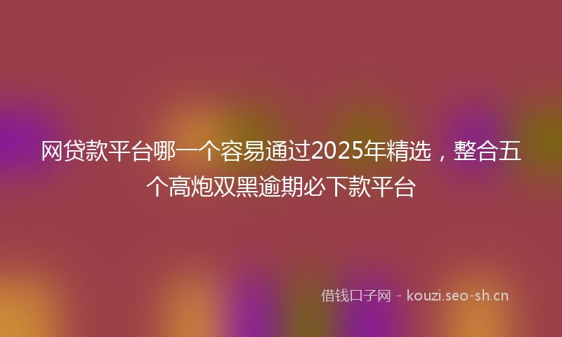 网贷款平台哪一个容易通过2025年精选，整合五个高炮双黑逾期必下款平台