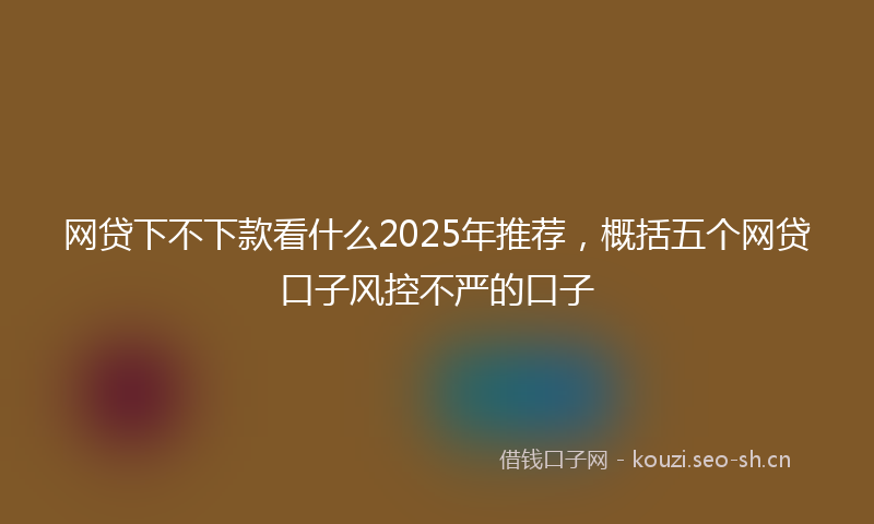 网贷下不下款看什么2025年推荐，概括五个网贷口子风控不严的口子