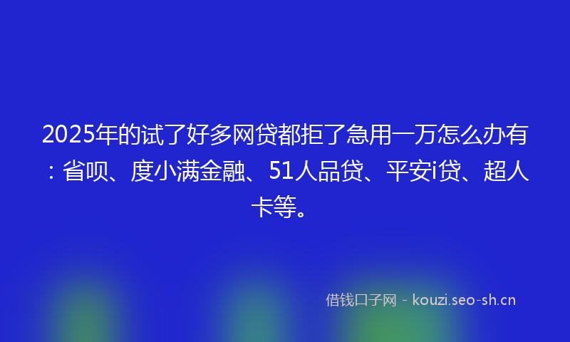 2025年的试了好多网贷都拒了急用一万怎么办有：省呗、度小满金融、51人品贷、平安i贷、超人卡等。