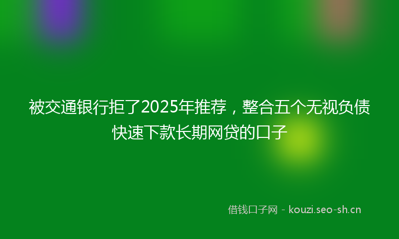 被交通银行拒了2025年推荐，整合五个无视负债快速下款长期网贷的口子