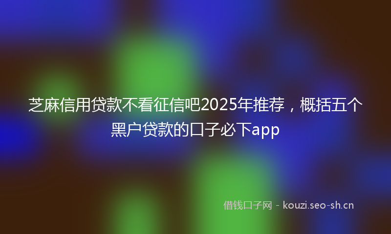 芝麻信用贷款不看征信吧2025年推荐，概括五个黑户贷款的口子必下app