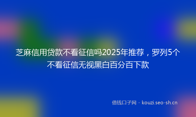 芝麻信用贷款不看征信吗2025年推荐，罗列5个不看征信无视黑白百分百下款