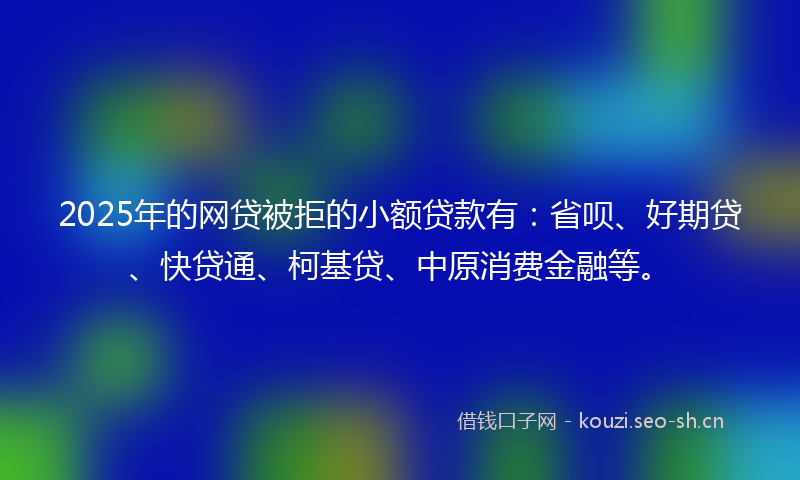 2025年的网贷被拒的小额贷款有：省呗、好期贷、快贷通、柯基贷、中原消费金融等。
