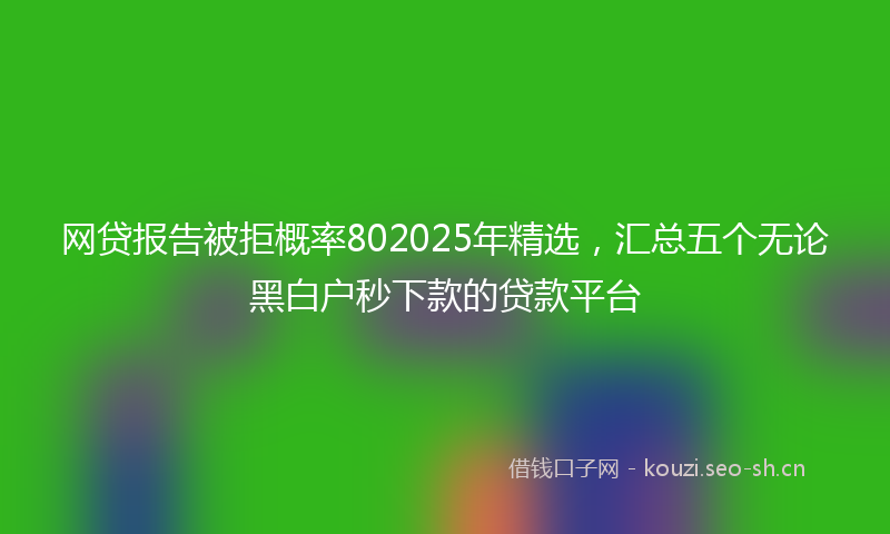网贷报告被拒概率802025年精选，汇总五个无论黑白户秒下款的贷款平台