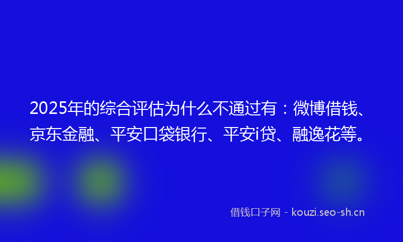 2025年的综合评估为什么不通过有：微博借钱、京东金融、平安口袋银行、平安i贷、融逸花等。