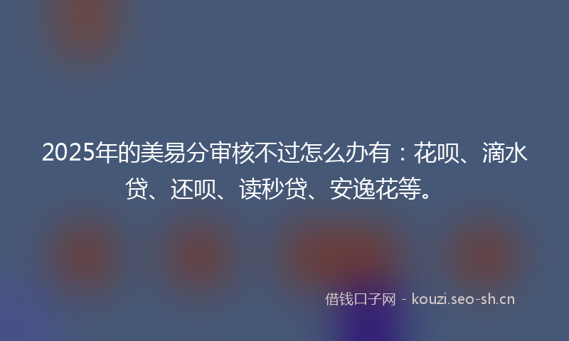 2025年的美易分审核不过怎么办有：花呗、滴水贷、还呗、读秒贷、安逸花等。