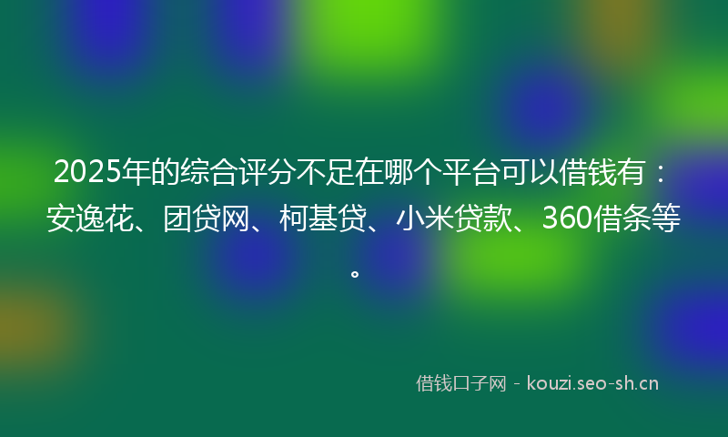 2025年的综合评分不足在哪个平台可以借钱有：安逸花、团贷网、柯基贷、小米贷款、360借条等。