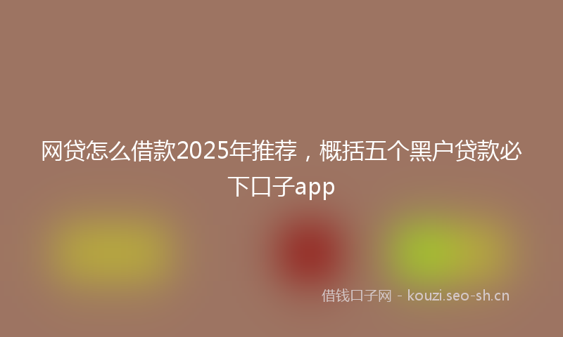 网贷怎么借款2025年推荐，概括五个黑户贷款必下口子app