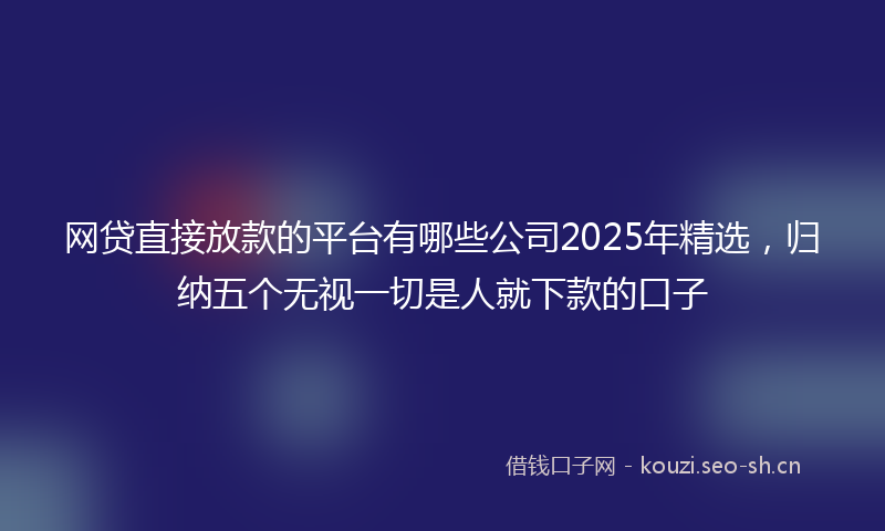 网贷直接放款的平台有哪些公司2025年精选，归纳五个无视一切是人就下款的口子