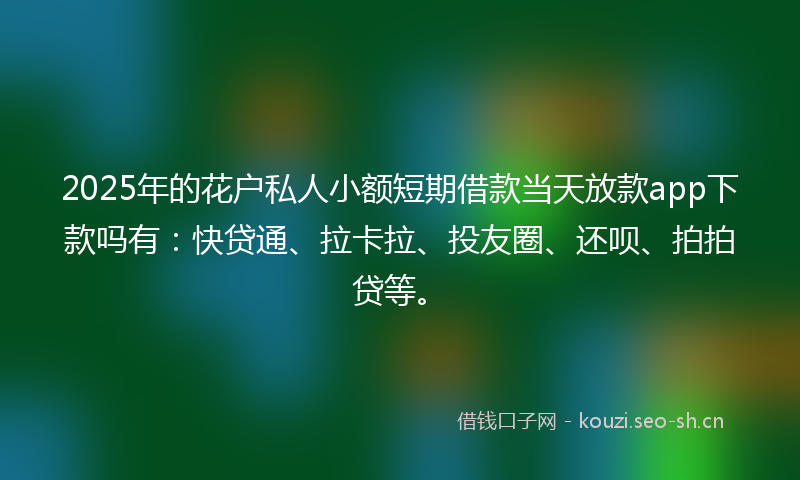 2025年的花户私人小额短期借款当天放款app下款吗有：快贷通、拉卡拉、投友圈、还呗、拍拍贷等。