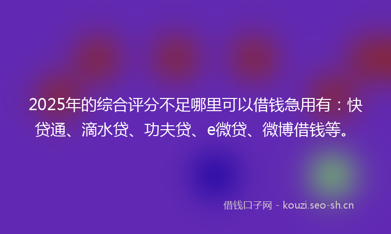 2025年的综合评分不足哪里可以借钱急用有：快贷通、滴水贷、功夫贷、e微贷、微博借钱等。