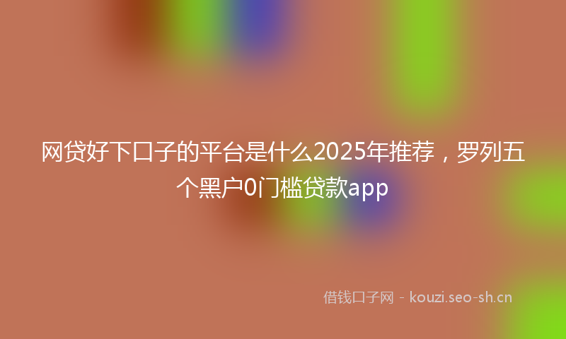 网贷好下口子的平台是什么2025年推荐，罗列五个黑户0门槛贷款app