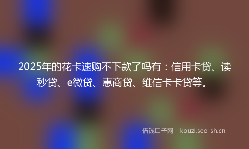 2025年的花卡速购不下款了吗有：信用卡贷、读秒贷、e微贷、惠商贷、维信卡卡贷等。