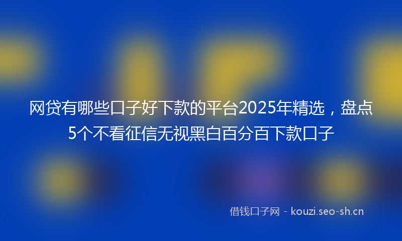 网贷有哪些口子好下款的平台2025年精选，盘点5个不看征信无视黑白百分百下款口子