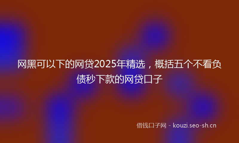 网黑可以下的网贷2025年精选，概括五个不看负债秒下款的网贷口子
