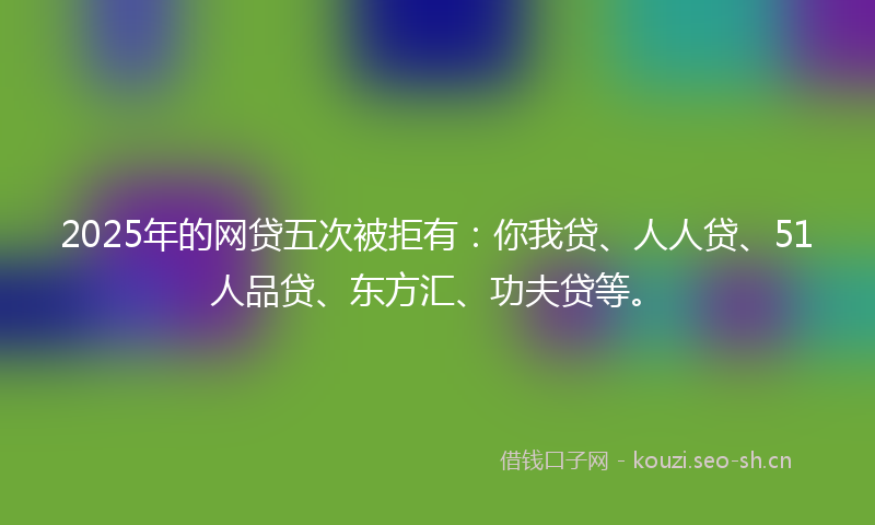 2025年的网贷五次被拒有：你我贷、人人贷、51人品贷、东方汇、功夫贷等。