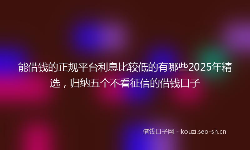 能借钱的正规平台利息比较低的有哪些2025年精选，归纳五个不看征信的借钱口子