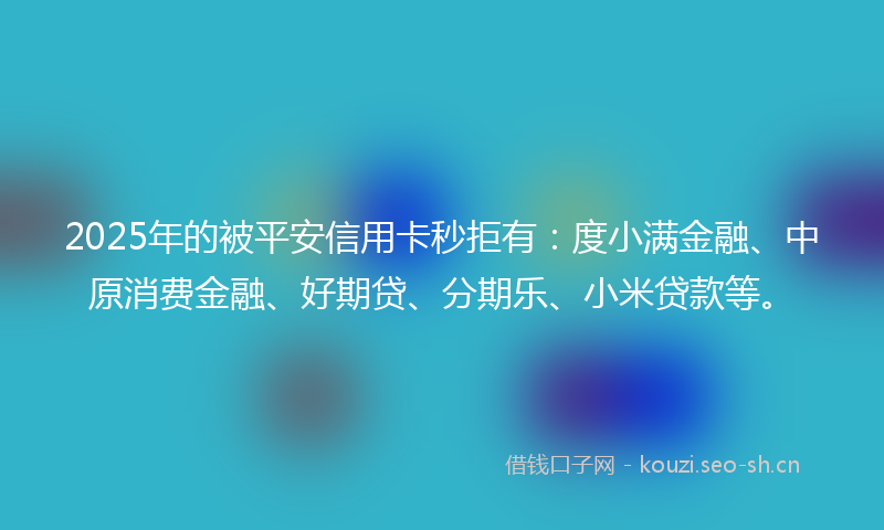 2025年的被平安信用卡秒拒有：度小满金融、中原消费金融、好期贷、分期乐、小米贷款等。