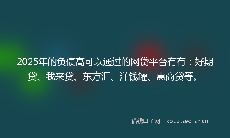 2025年的负债高可以通过的网贷平台有有：好期贷、我来贷、东方汇、洋钱罐、惠商贷等。