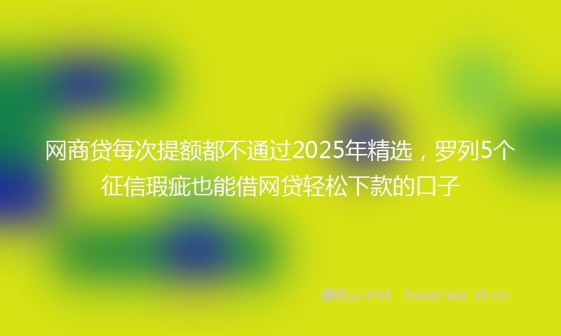 网商贷每次提额都不通过2025年精选，罗列5个征信瑕疵也能借网贷轻松下款的口子