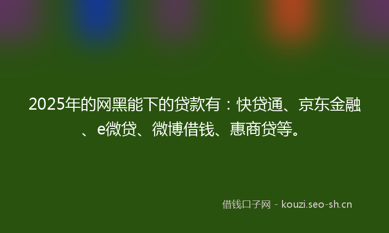 2025年的网黑能下的贷款有：快贷通、京东金融、e微贷、微博借钱、惠商贷等。