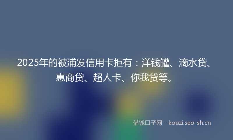 2025年的被浦发信用卡拒有：洋钱罐、滴水贷、惠商贷、超人卡、你我贷等。