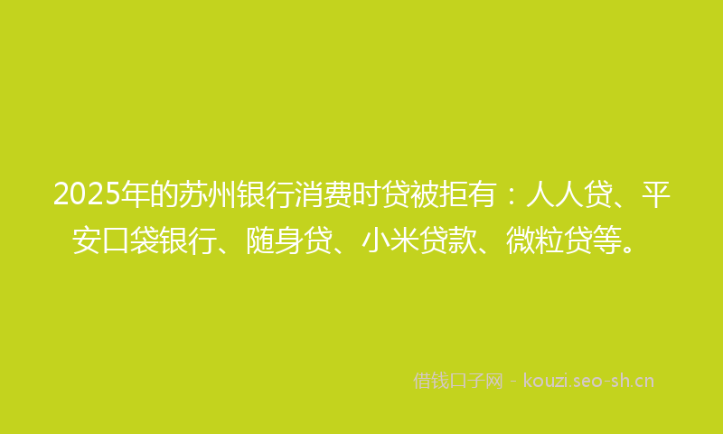 2025年的苏州银行消费时贷被拒有：人人贷、平安口袋银行、随身贷、小米贷款、微粒贷等。