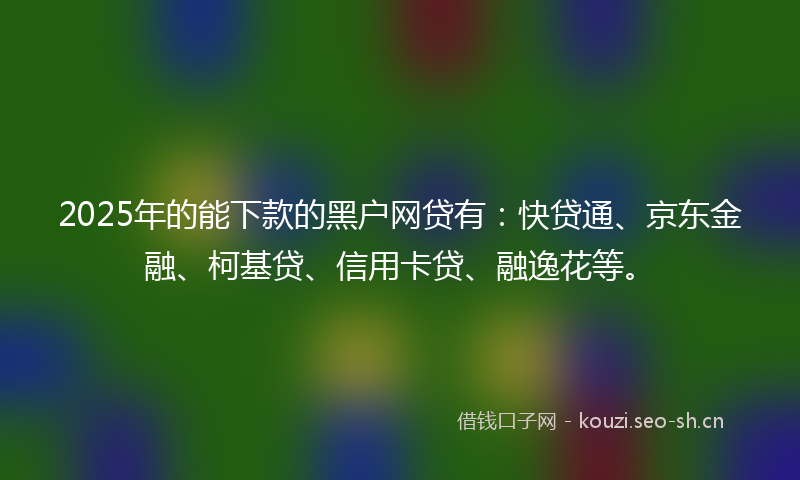 2025年的能下款的黑户网贷有：快贷通、京东金融、柯基贷、信用卡贷、融逸花等。